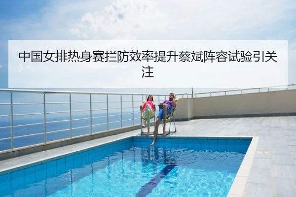 中国女排热身赛拦防效率提升蔡斌阵容试验引关注
