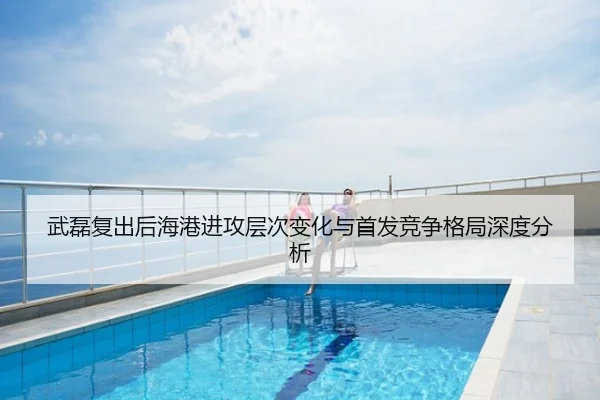 武磊复出后海港进攻层次变化与首发竞争格局深度分析